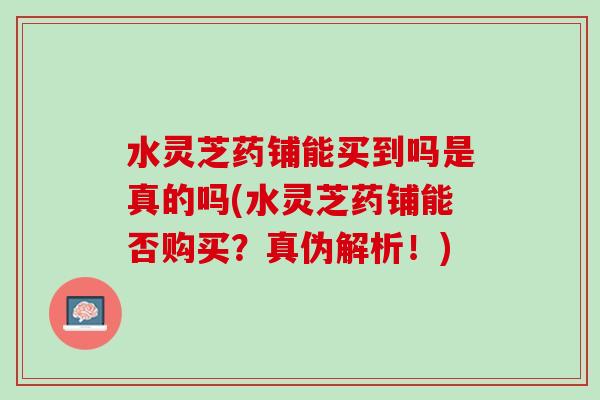 水灵芝药铺能买到吗是真的吗(水灵芝药铺能否购买？真伪解析！)