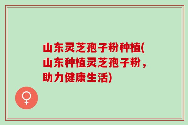 山东灵芝孢子粉种植(山东种植灵芝孢子粉，助力健康生活)