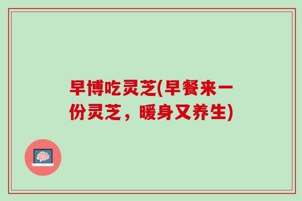 早博吃灵芝(早餐来一份灵芝,暖身又养生) 早博吃灵芝(早餐来一份灵芝,暖身又养生)