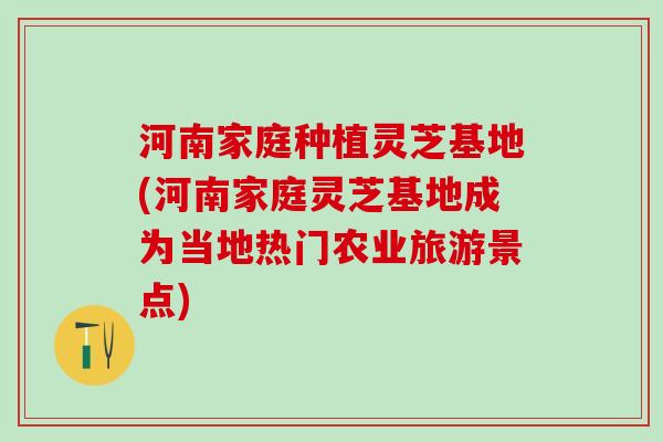 河南家庭种植灵芝基地(河南家庭灵芝基地成为当地热门农业旅游景点)