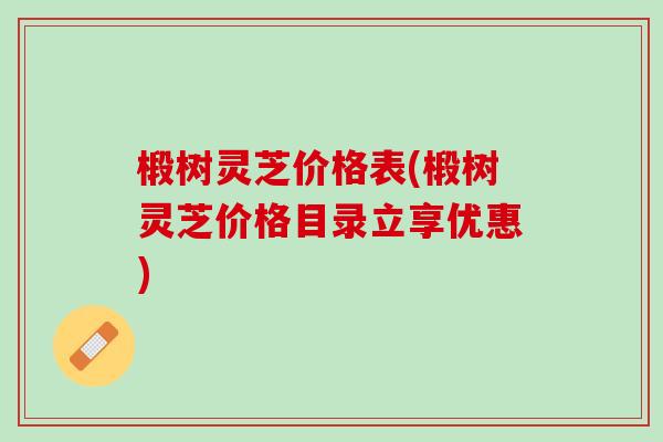 椴树灵芝价格表(椴树灵芝价格目录立享优惠)