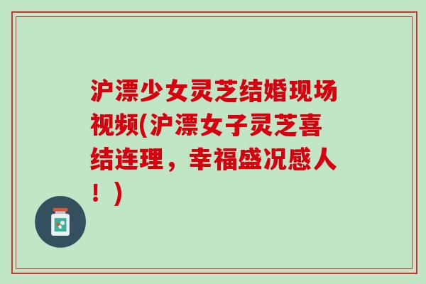 沪漂少女灵芝结婚现场视频(沪漂女子灵芝喜结连理,幸福盛况感人!) 沪漂少女灵芝结婚现场视频(沪漂女子灵芝喜结连理,幸福盛况感人!)