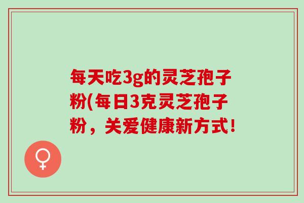每天吃3g的灵芝孢子粉(每日3克灵芝孢子粉，关爱健康新方式！