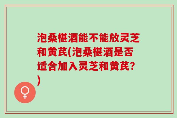 泡桑椹酒能不能放灵芝和黄芪(泡桑椹酒是否适合加入灵芝和黄芪？)