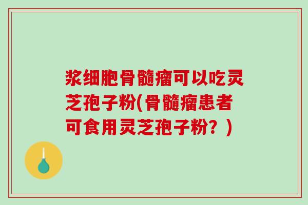 浆细胞骨髓瘤可以吃灵芝孢子粉(骨髓瘤患者可食用灵芝孢子粉？)