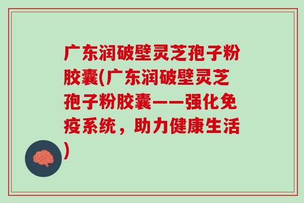 广东润破壁灵芝孢子粉胶囊(广东润破壁灵芝孢子粉胶囊——强化免疫系统，助力健康生活)