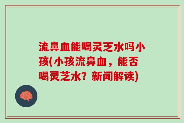 流鼻能喝灵芝水吗小孩(小孩流鼻,能否喝灵芝水?新闻解读) 流鼻能喝灵芝水吗小孩(小孩流鼻,能否喝灵芝水?新闻解读)