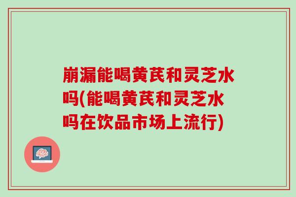 崩漏能喝黄芪和灵芝水吗(能喝黄芪和灵芝水吗在饮品市场上流行)