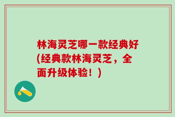林海灵芝哪一款经典好(经典款林海灵芝,全面升级体验!) 林海灵芝哪一款经典好(经典款林海灵芝,全面升级体验!)