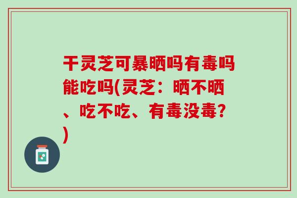 干灵芝可暴晒吗有毒吗能吃吗(灵芝：晒不晒、吃不吃、有毒没毒？)