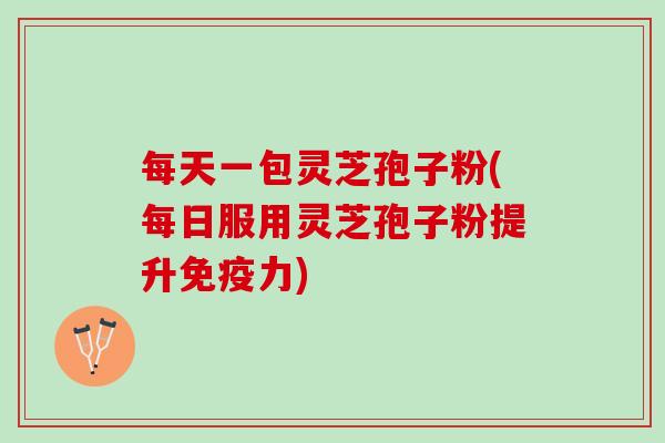 每天一包灵芝孢子粉(每日服用灵芝孢子粉提升免疫力)