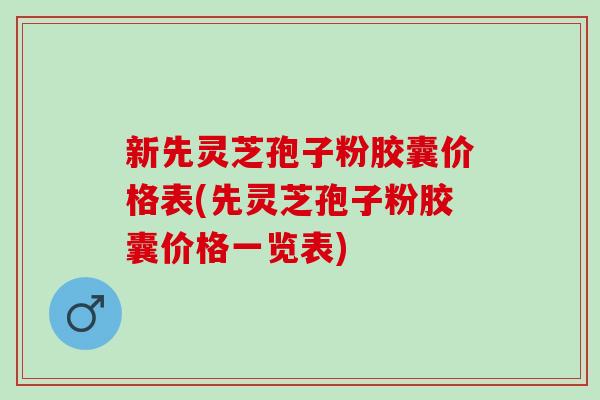 新先灵芝孢子粉胶囊价格表(先灵芝孢子粉胶囊价格一览表)