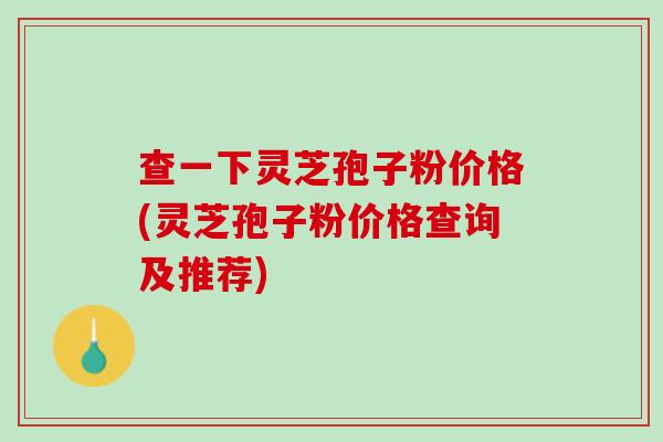 查一下灵芝孢子粉价格(灵芝孢子粉价格查询及推荐)