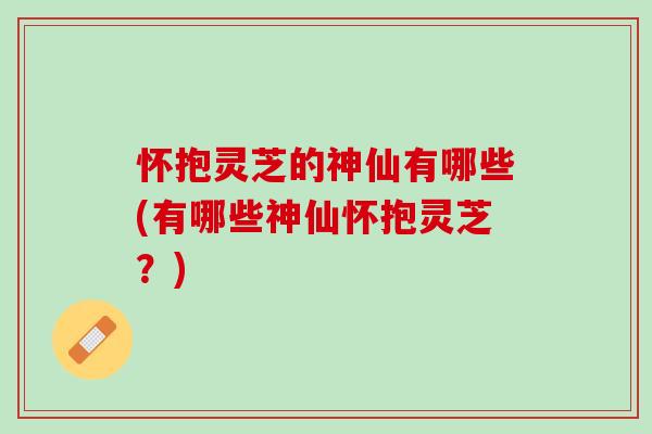 怀抱灵芝的神仙有哪些(有哪些神仙怀抱灵芝？)