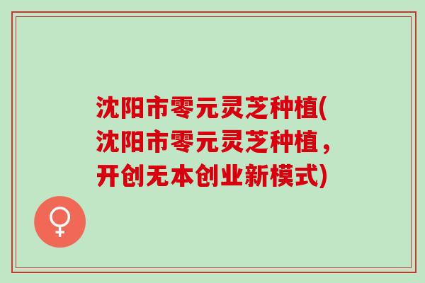 沈阳市零元灵芝种植(沈阳市零元灵芝种植，开创无本创业新模式)