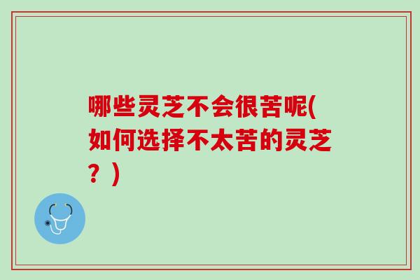 哪些灵芝不会很苦呢(如何选择不太苦的灵芝？)