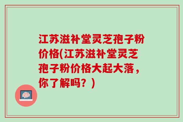 江苏滋补堂灵芝孢子粉价格(江苏滋补堂灵芝孢子粉价格大起大落，你了解吗？)