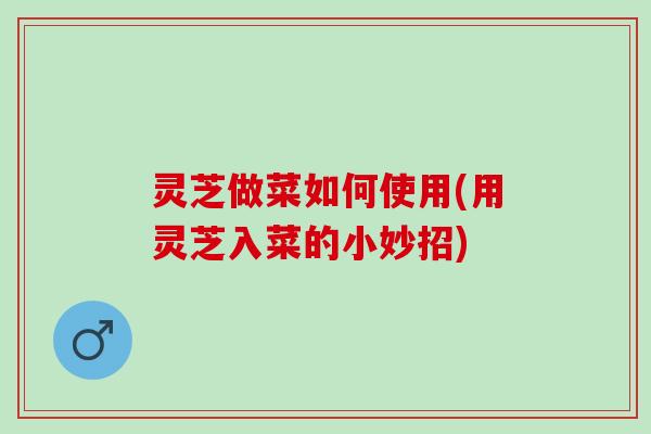 灵芝做菜如何使用(用灵芝入菜的小妙招)