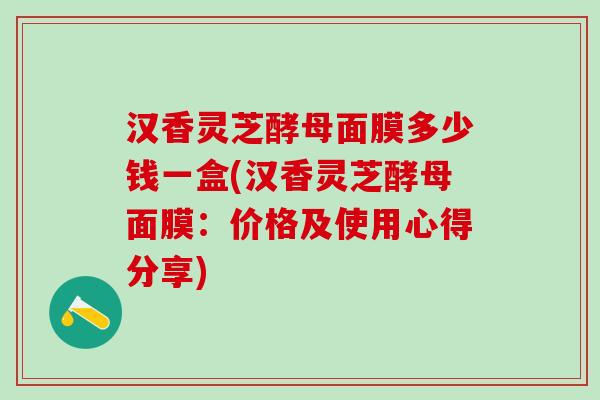 汉香灵芝酵母面膜多少钱一盒(汉香灵芝酵母面膜：价格及使用心得分享)