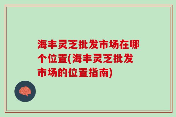 海丰灵芝批发市场在哪个位置(海丰灵芝批发市场的位置指南)