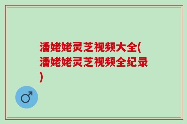 潘姥姥灵芝视频大全(潘姥姥灵芝视频全纪录)