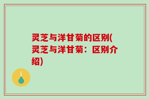 灵芝与洋甘菊的区别(灵芝与洋甘菊：区别介绍)