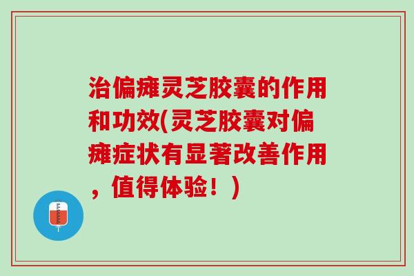 治偏瘫灵芝胶囊的作用和功效(灵芝胶囊对偏瘫症状有显著改善作用，值得体验！)