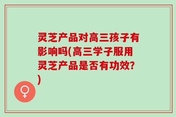 灵芝产品对高三孩子有影响吗(高三学子服用灵芝产品是否有功效？)