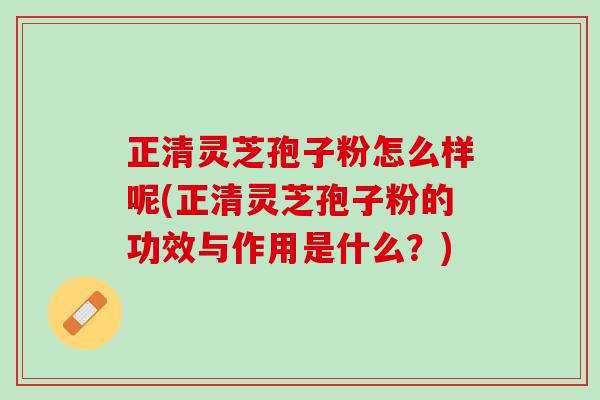 正清灵芝孢子粉怎么样呢(正清灵芝孢子粉的功效与作用是什么？)