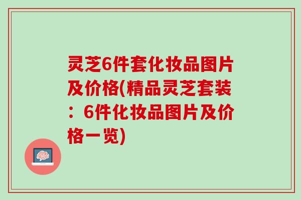 灵芝6件套化妆品图片及价格(精品灵芝套装：6件化妆品图片及价格一览)