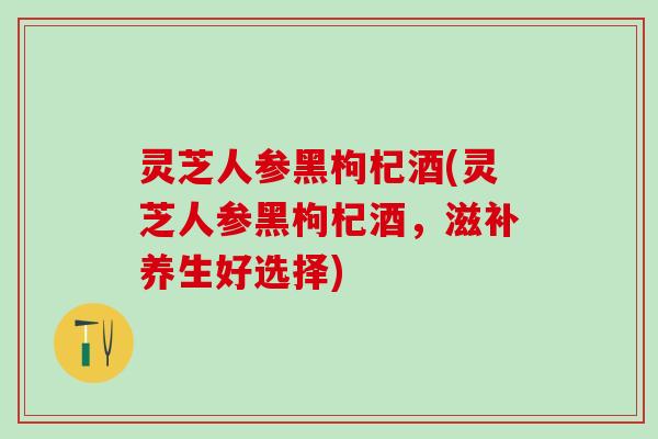 灵芝人参黑枸杞酒(灵芝人参黑枸杞酒，滋补养生好选择)