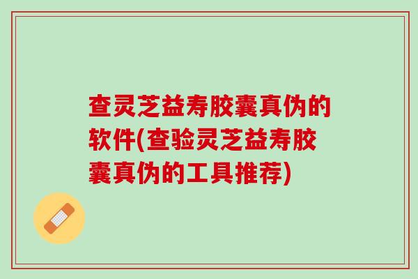 查灵芝益寿胶囊真伪的软件(查验灵芝益寿胶囊真伪的工具推荐)
