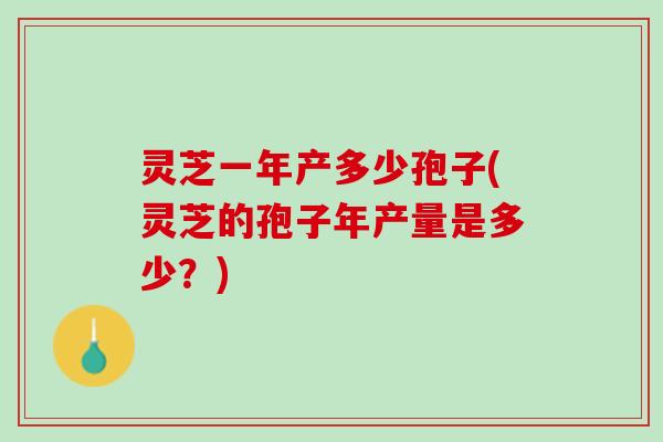 灵芝一年产多少孢子(灵芝的孢子年产量是多少？)