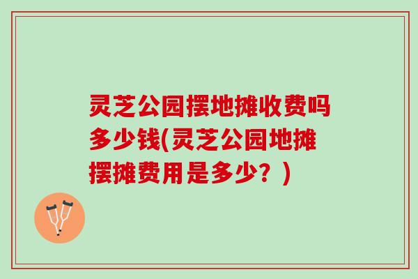 灵芝公园摆地摊收费吗多少钱(灵芝公园地摊摆摊费用是多少？)