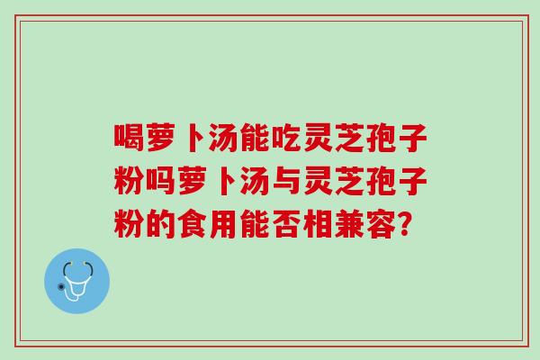 喝萝卜汤能吃灵芝孢子粉吗萝卜汤与灵芝孢子粉的食用能否相兼容? 喝萝卜汤能吃灵芝孢子粉吗萝卜汤与灵芝孢子粉的食用能否相兼容?