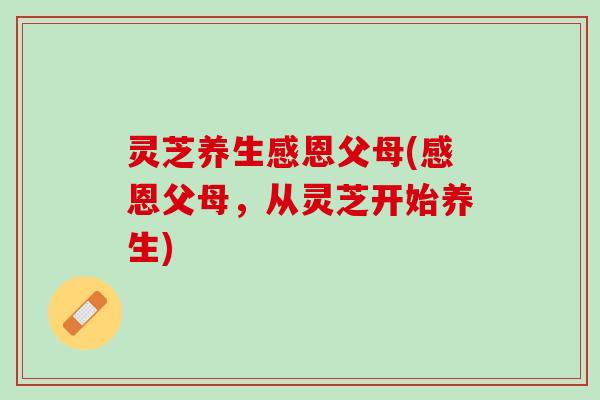 灵芝养生感恩父母(感恩父母，从灵芝开始养生)