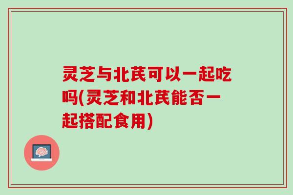 灵芝与北芪可以一起吃吗(灵芝和北芪能否一起搭配食用) 灵芝与北芪可以一起吃吗(灵芝和北芪能否一起搭配食用)