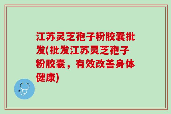 江苏灵芝孢子粉胶囊批发(批发江苏灵芝孢子粉胶囊，有效改善身体健康)