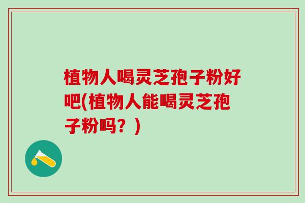 植物人喝灵芝孢子粉好吧(植物人能喝灵芝孢子粉吗？)