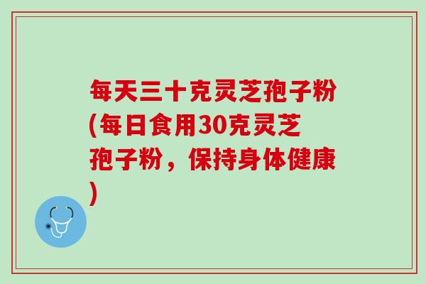 每天三十克灵芝孢子粉(每日食用30克灵芝孢子粉,保持身体健康) 每天三十克灵芝孢子粉(每日食用30克灵芝孢子粉,保持身体健康)