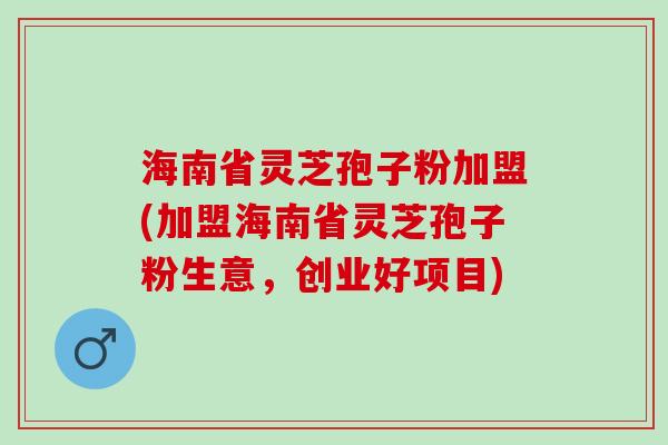 海南省灵芝孢子粉加盟(加盟海南省灵芝孢子粉生意，创业好项目)