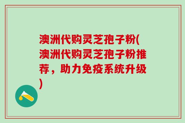 澳洲代购灵芝孢子粉(澳洲代购灵芝孢子粉推荐，助力免疫系统升级)
