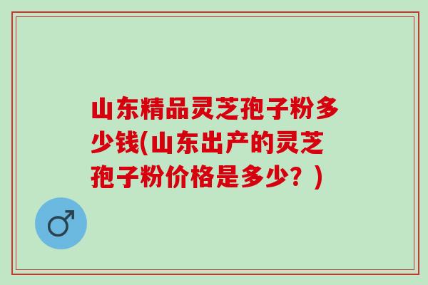 山东精品灵芝孢子粉多少钱(山东出产的灵芝孢子粉价格是多少？)