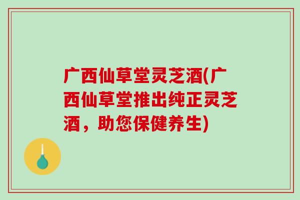 广西仙草堂灵芝酒(广西仙草堂推出纯正灵芝酒,助您保健养生) 广西仙草堂灵芝酒(广西仙草堂推出纯正灵芝酒,助您保健养生)