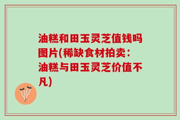 油糕和田玉灵芝值钱吗图片(稀缺食材拍卖:油糕与田玉灵芝价值不凡) 油糕和田玉灵芝值钱吗图片(稀缺食材拍卖:油糕与田玉灵芝价值不凡)