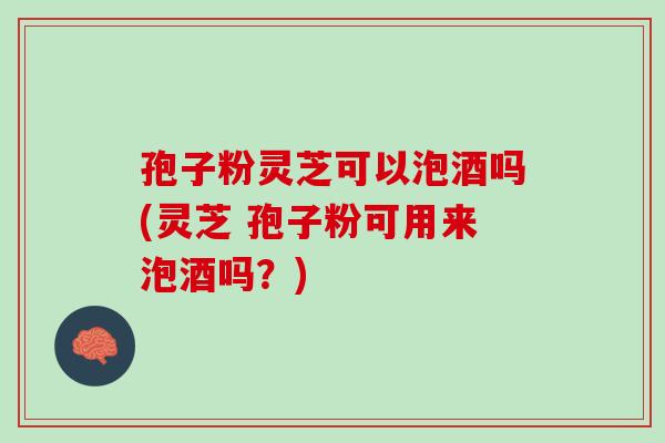 孢子粉灵芝可以泡酒吗(灵芝 孢子粉可用来泡酒吗？)