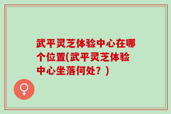 武平灵芝体验中心在哪个位置(武平灵芝体验中心坐落何处?) 武平灵芝体验中心在哪个位置(武平灵芝体验中心坐落何处?)