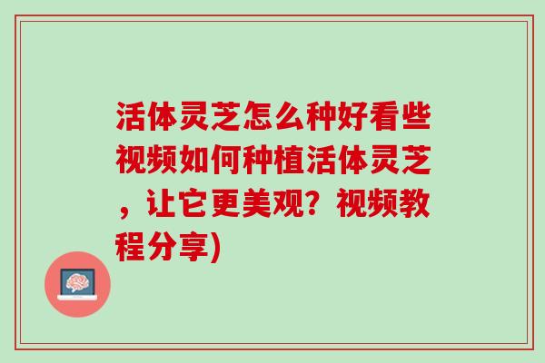 活体灵芝怎么种好看些视频如何种植活体灵芝,让它更美观?视频教程分享) 活体灵芝怎么种好看些视频如何种植活体灵芝,让它更美观?视频教程分享)