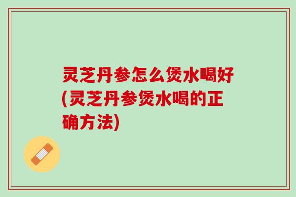 灵芝丹参怎么煲水喝好(灵芝丹参煲水喝的正确方法)