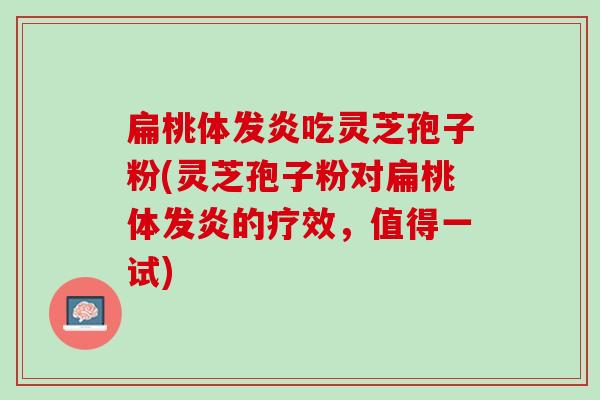 扁桃体发炎吃灵芝孢子粉(灵芝孢子粉对扁桃体发炎的疗效，值得一试)